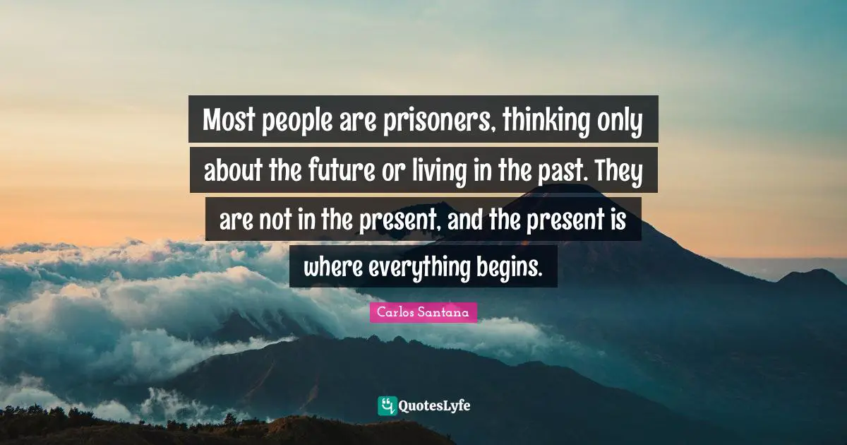 Most people are prisoners, thinking only about the future or living in the past. They are not in the present, and the present is where everything begins.