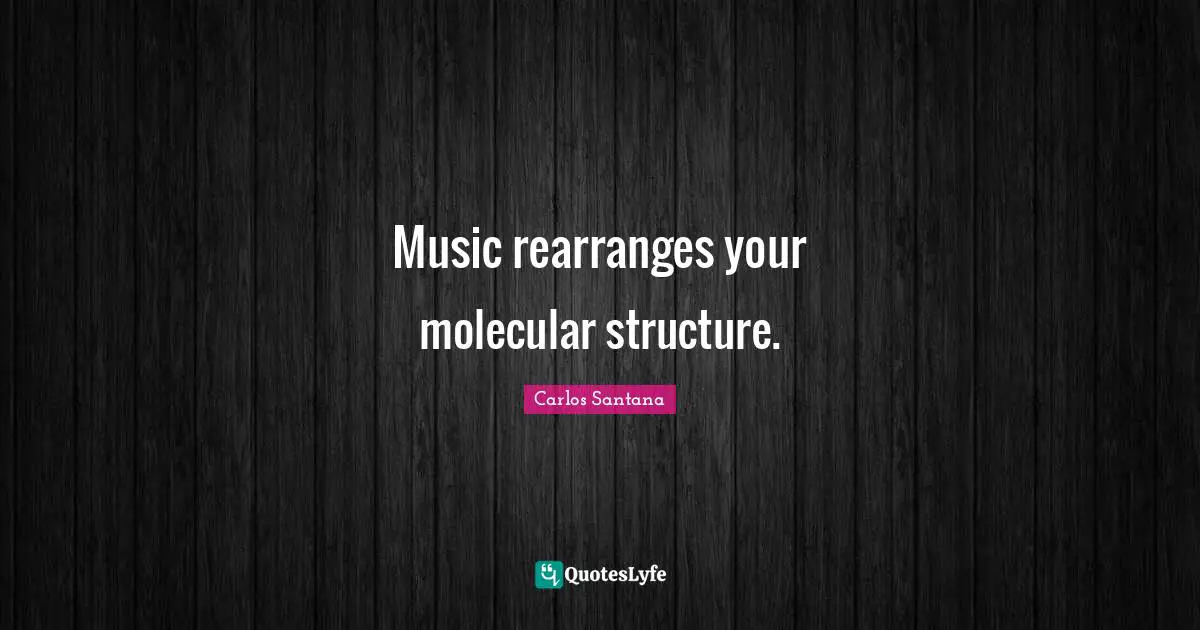 Music rearranges your molecular structure.