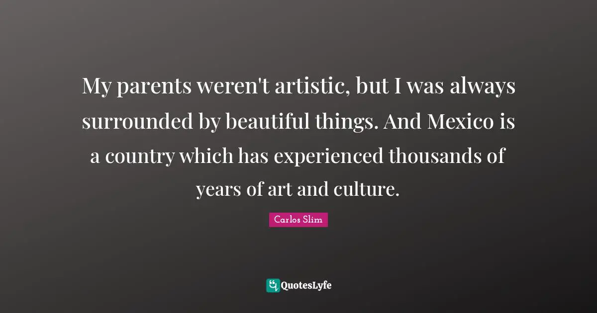 My parents weren't artistic, but I was always surrounded by beautiful things. And Mexico is a country which has experienced thousands of years of art and culture.