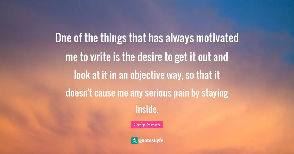 One of the things that has always motivated me to write is the desire to get it out and look at it in an objective way, so that it doesn't cause me any serious pain by staying inside.