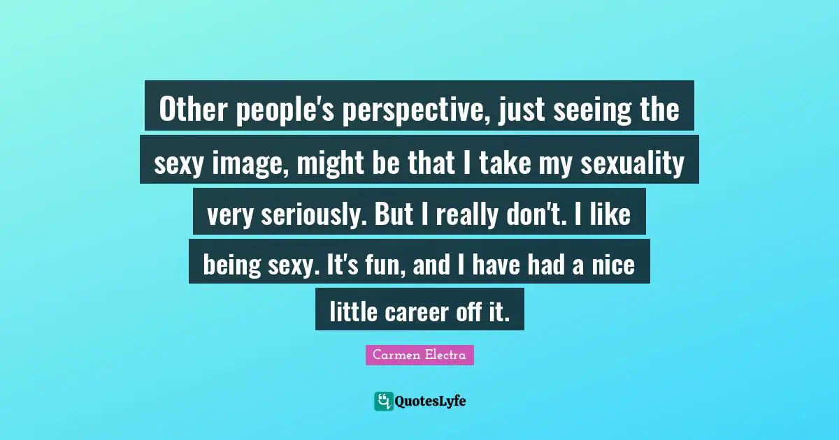 Other people's perspective, just seeing the sexy image, might be that I take my sexuality very seriously. But I really don't. I like being sexy. It's fun, and I have had a nice little career off it.