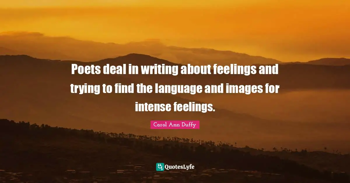 Poets deal in writing about feelings and trying to find the language and images for intense feelings.