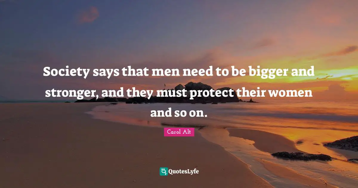 Society says that men need to be bigger and stronger, and they must protect their women and so on.