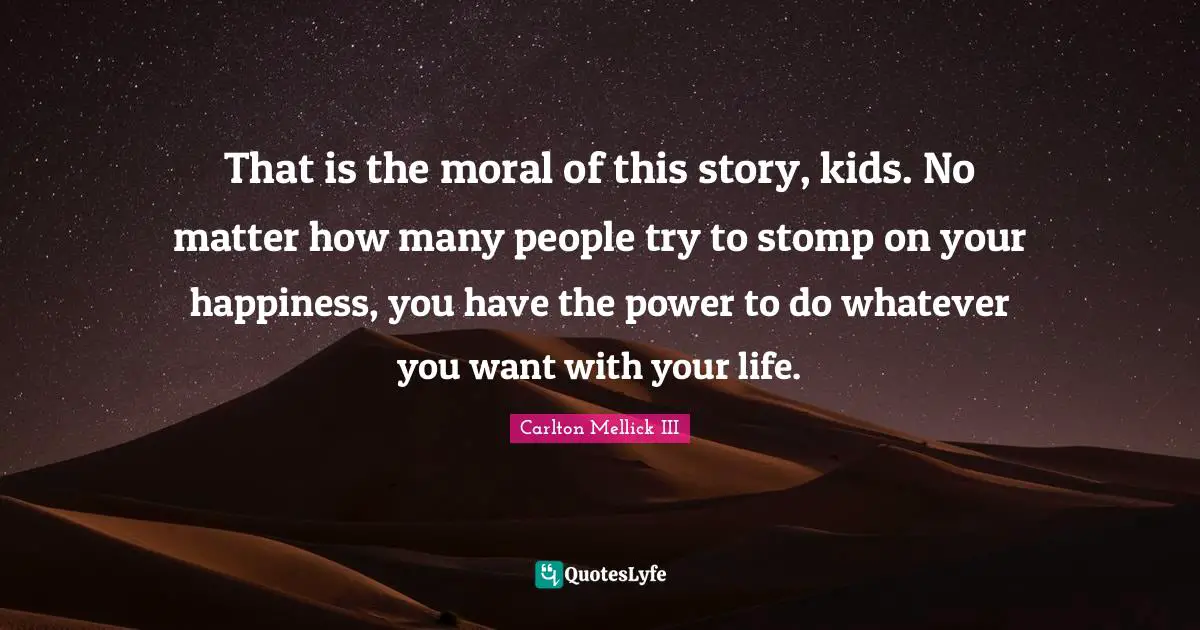 That is the moral of this story, kids. No matter how many people try to stomp on your happiness, you have the power to do whatever you want with your life.