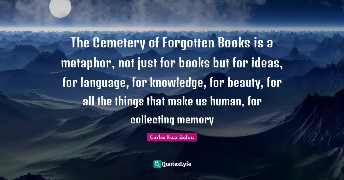 The Cemetery of Forgotten Books is a metaphor, not just for books but for ideas, for language, for knowledge, for beauty, for all the things that make us human, for collecting memory