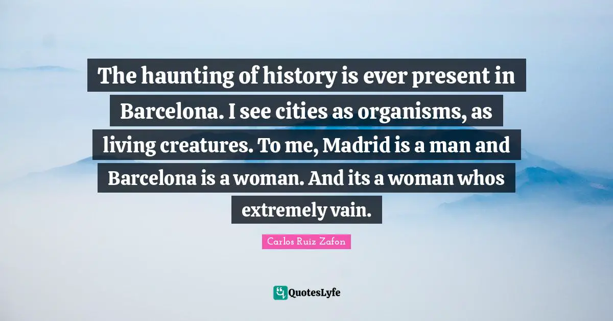 Carlos Ruiz Zafon Quotes: "The haunting of history is ever present in Barcelona. I see cities as organisms, as living creatures. To me, Madrid is a man and Barcelona is a woman. And its a woman whos extremely vain."