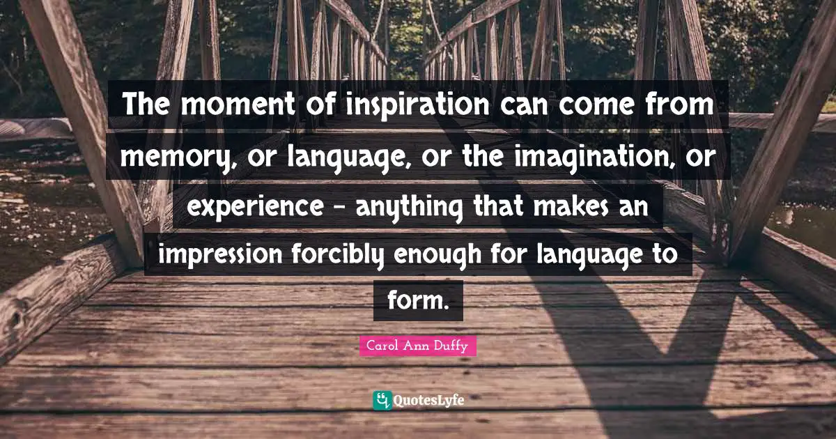 The moment of inspiration can come from memory, or language, or the imagination, or experience - anything that makes an impression forcibly enough for language to form.
