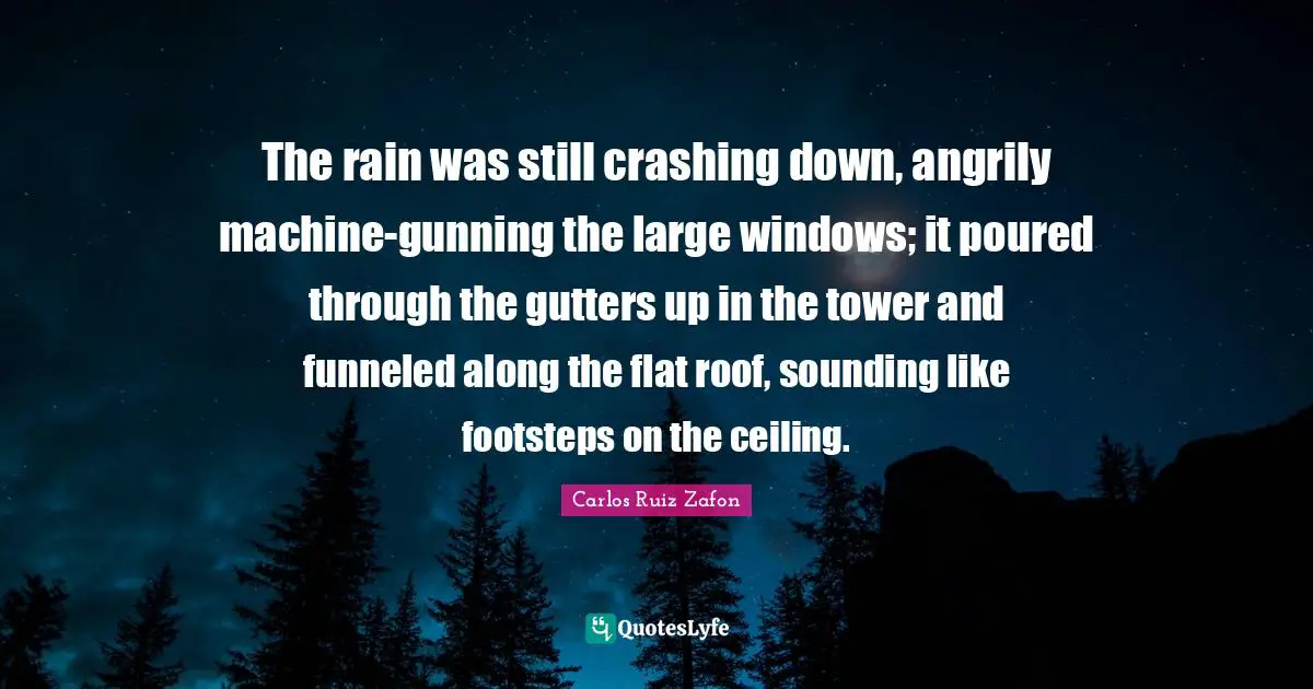 Gutters Quotes: "The rain was still crashing down, angrily machine-gunning the large windows; it poured through the gutters up in the tower and funneled along the flat roof, sounding like footsteps on the ceiling."