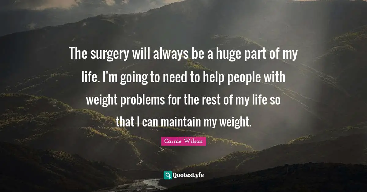 Carnie Wilson Quotes: "The surgery will always be a huge part of my life. I'm going to need to help people with weight problems for the rest of my life so that I can maintain my weight."