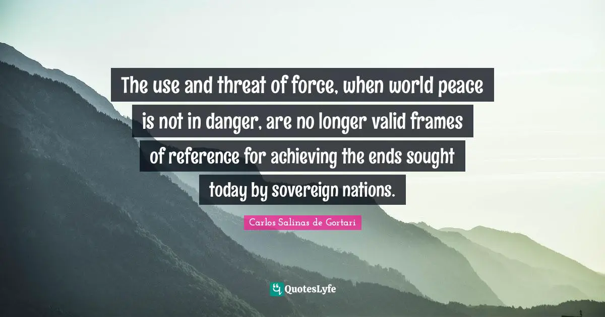 Carlos Salinas Quotes: "The use and threat of force, when world peace is not in danger, are no longer valid frames of reference for achieving the ends sought today by sovereign nations."