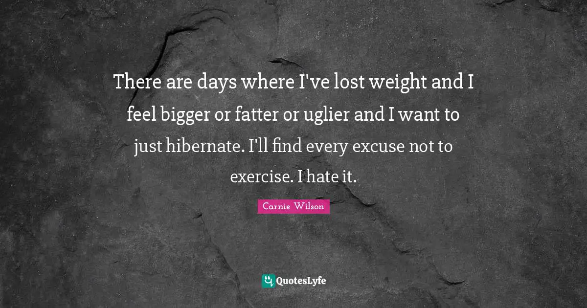 Carnie Wilson Quotes: "There are days where I've lost weight and I feel bigger or fatter or uglier and I want to just hibernate. I'll find every excuse not to exercise. I hate it."