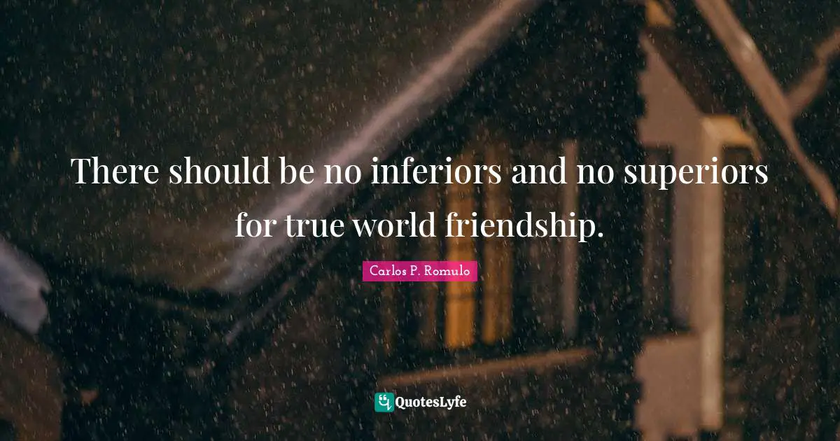 There should be no inferiors and no superiors for true world friendship.