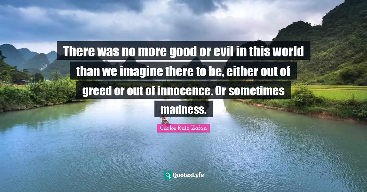 Carlos Ruiz Zafon Quotes: "There was no more good or evil in this world than we imagine there to be, either out of greed or out of innocence. Or sometimes madness."