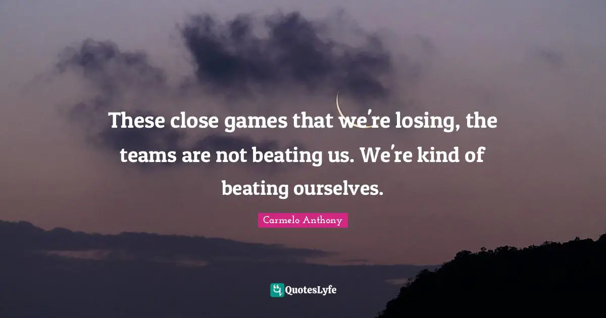 These close games that we're losing, the teams are not beating us. We're kind of beating ourselves.