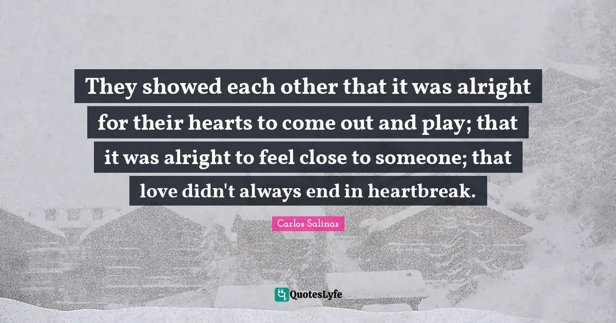 Carlos Salinas Quotes: "They showed each other that it was alright for their hearts to come out and play; that it was alright to feel close to someone; that love didn't always end in heartbreak."