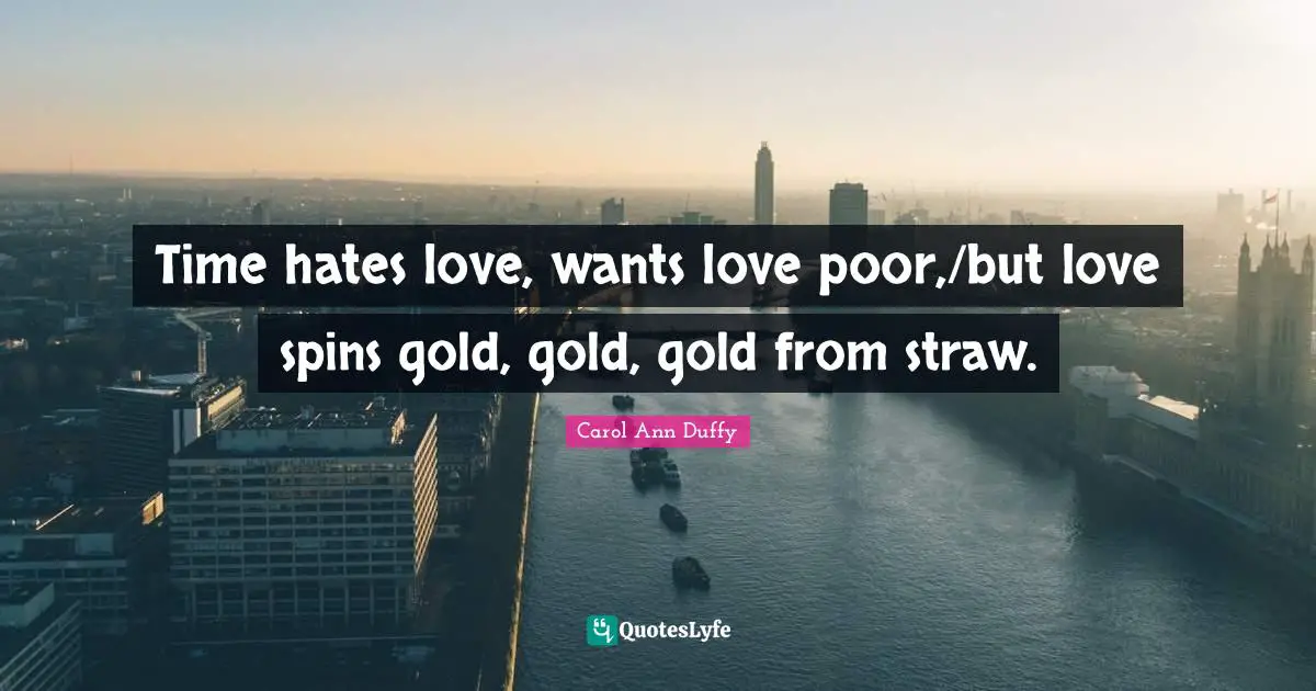 Time hates love, wants love poor,/but love spins gold, gold, gold from straw.