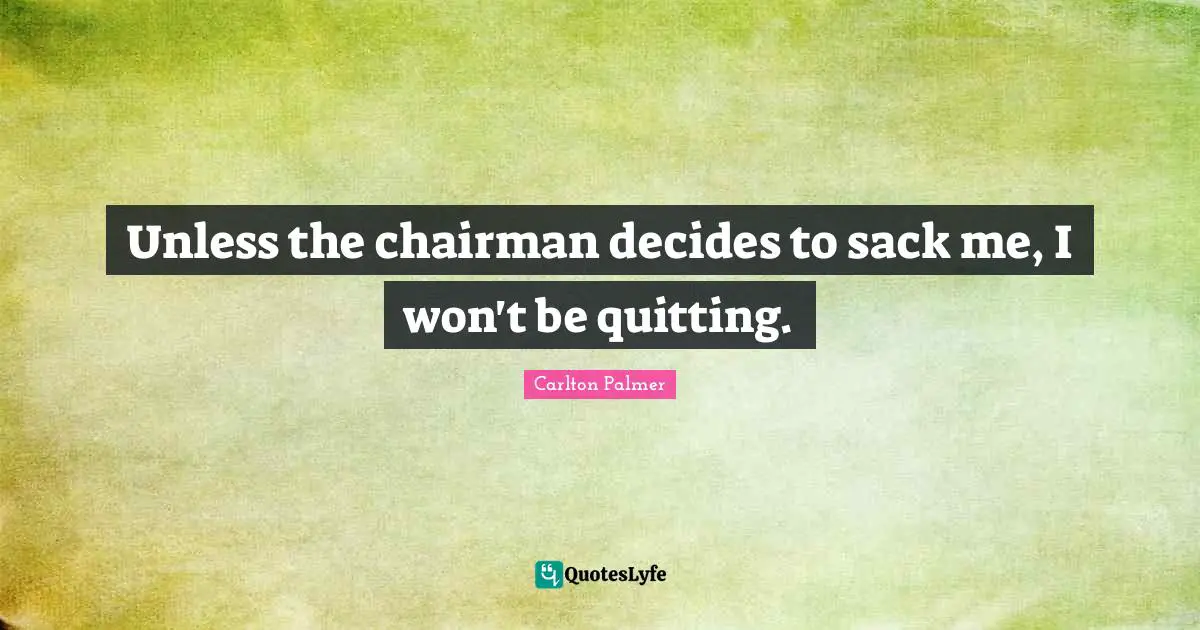 Unless the chairman decides to sack me, I won't be quitting.