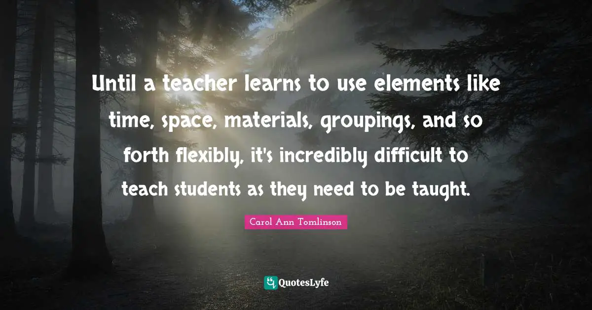 Carol Ann Tomlinson Quotes: "Until a teacher learns to use elements like time, space, materials, groupings, and so forth flexibly, it's incredibly difficult to teach students as they need to be taught."