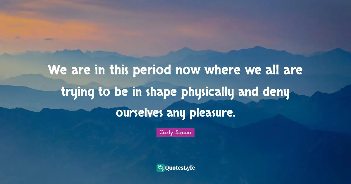 We are in this period now where we all are trying to be in shape physically and deny ourselves any pleasure.