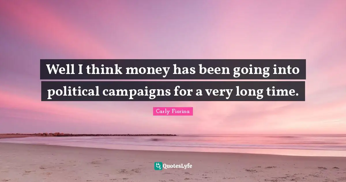 Well I think money has been going into political campaigns for a very long time.