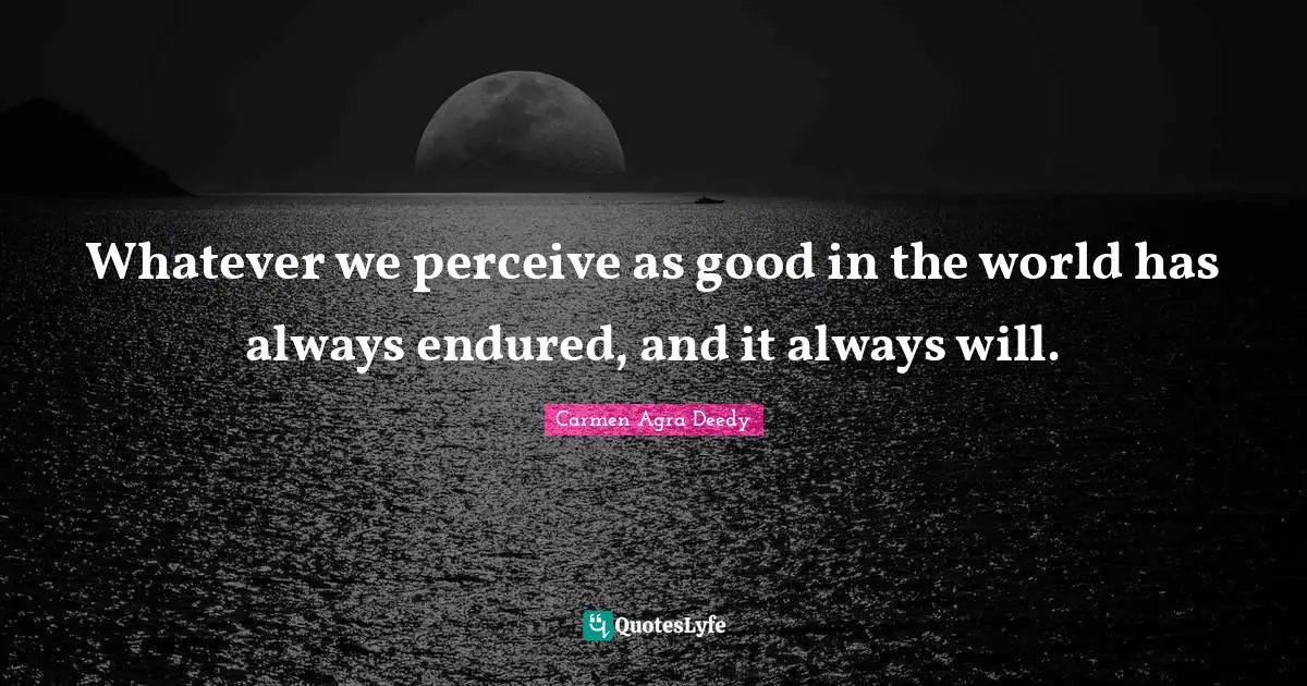 Whatever we perceive as good in the world has always endured, and it always will.