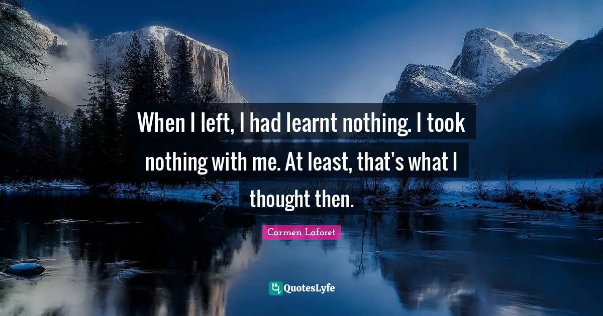 When I left, I had learnt nothing. I took nothing with me. At least, that's what I thought then.