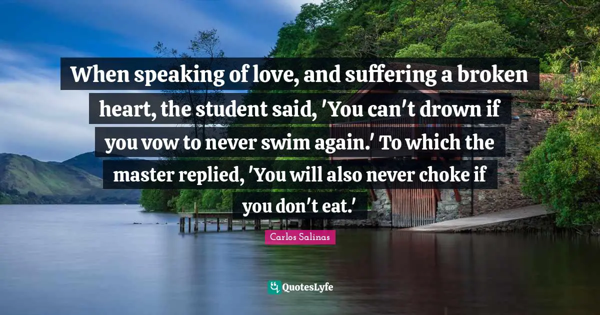 Carlos Salinas Quotes: "When speaking of love, and suffering a broken heart, the student said, 'You can't drown if you vow to never swim again.' To which the master replied, 'You will also never choke if you don't eat.'"