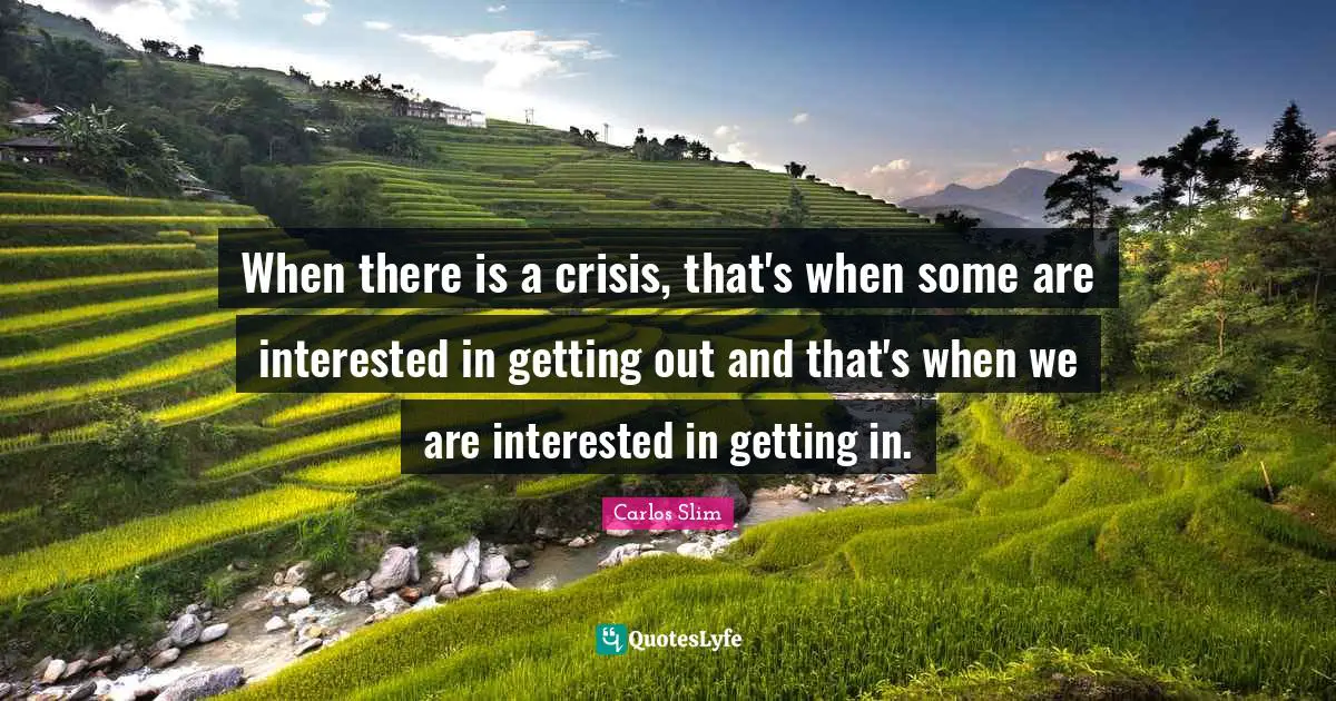 When there is a crisis, that's when some are interested in getting out and that's when we are interested in getting in.