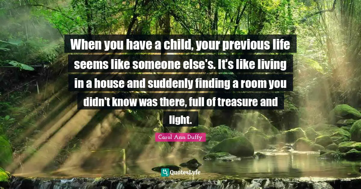When you have a child, your previous life seems like someone else's. It's like living in a house and suddenly finding a room you didn't know was there, full of treasure and light.