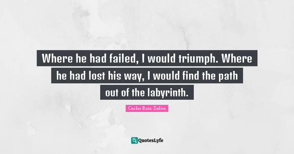 Where he had failed, I would triumph. Where he had lost his way, I would find the path out of the labyrinth.