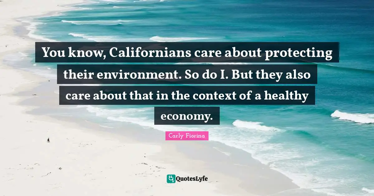 You know, Californians care about protecting their environment. So do I. But they also care about that in the context of a healthy economy.