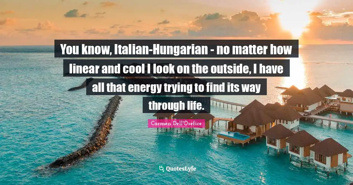 You know, Italian-Hungarian - no matter how linear and cool I look on the outside, I have all that energy trying to find its way through life.