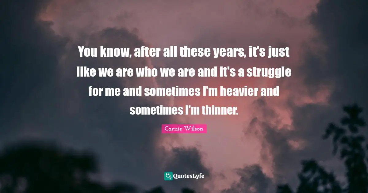 Carnie Wilson Quotes: "You know, after all these years, it's just like we are who we are and it's a struggle for me and sometimes I'm heavier and sometimes I'm thinner."