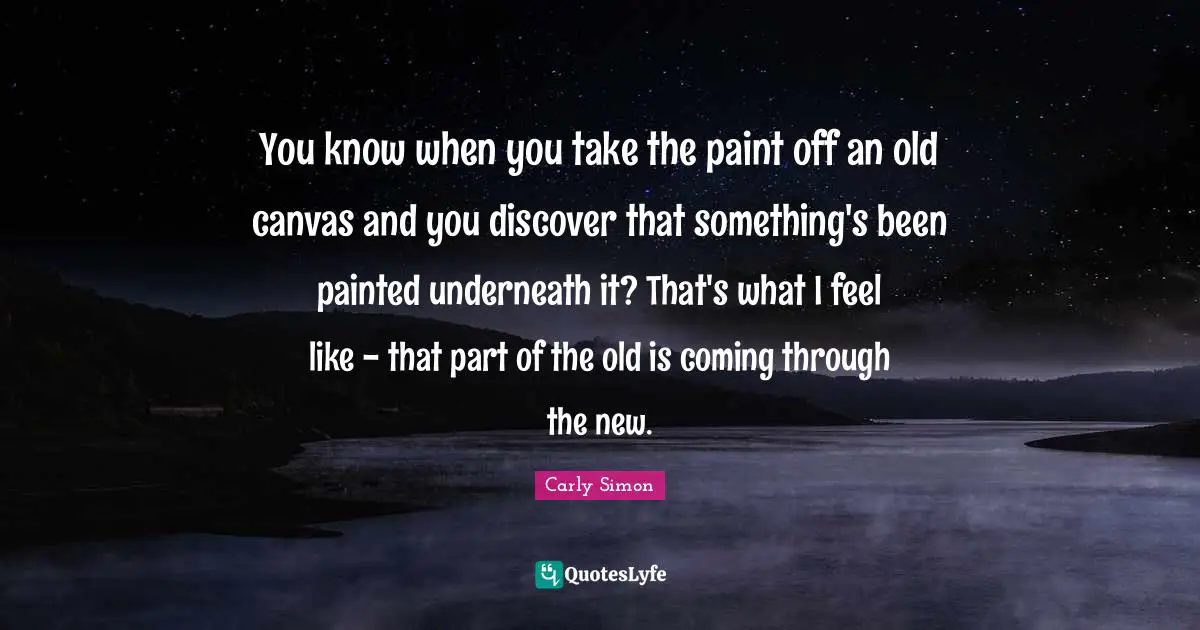 You know when you take the paint off an old canvas and you discover that something's been painted underneath it? That's what I feel like - that part of the old is coming through the new.