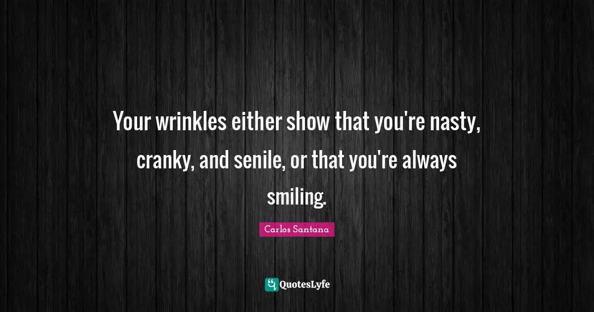 Your wrinkles either show that you're nasty, cranky, and senile, or that you're always smiling.