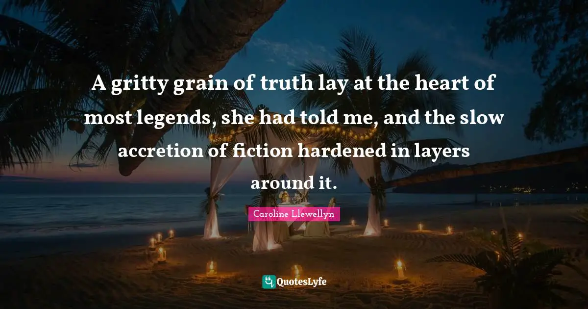 A gritty grain of truth lay at the heart of most legends, she had told me, and the slow accretion of fiction hardened in layers around it.