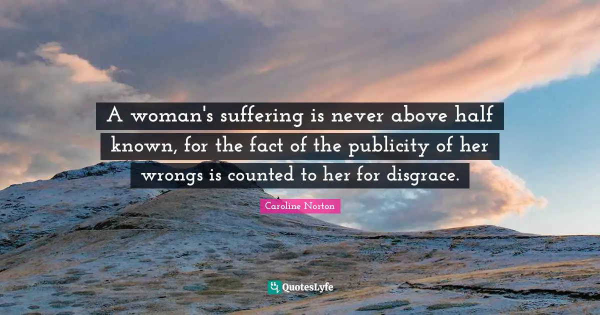 A woman's suffering is never above half known, for the fact of the publicity of her wrongs is counted to her for disgrace.