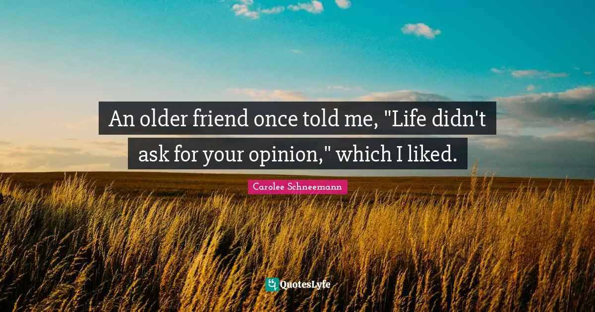 An older friend once told me, "Life didn't ask for your opinion," which I liked.