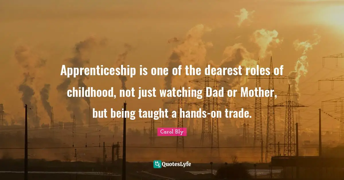Carol Bly Quotes: "Apprenticeship is one of the dearest roles of childhood, not just watching Dad or Mother, but being taught a hands-on trade."