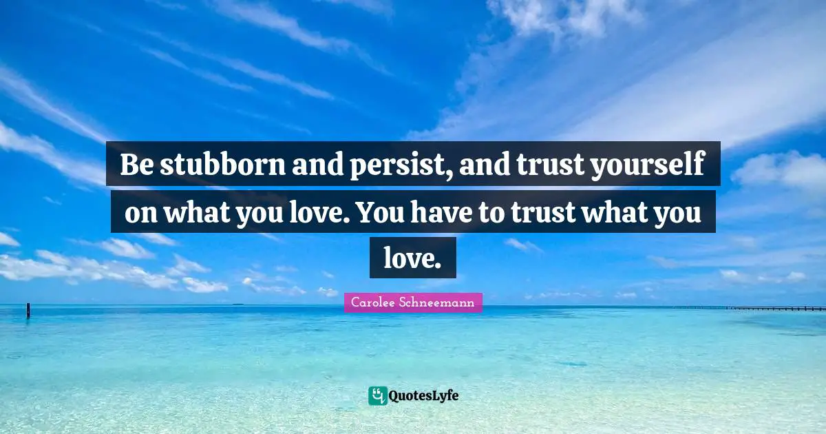 Be stubborn and persist, and trust yourself on what you love. You have to trust what you love.