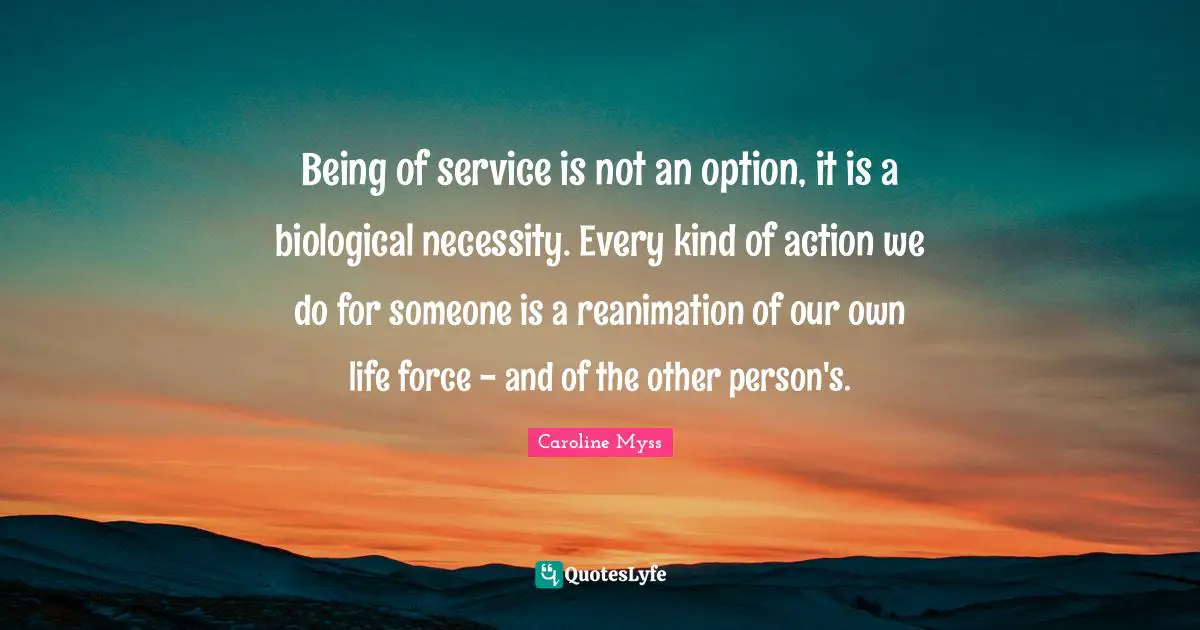 Being of service is not an option, it is a biological necessity. Every kind of action we do for someone is a reanimation of our own life force - and of the other person's.