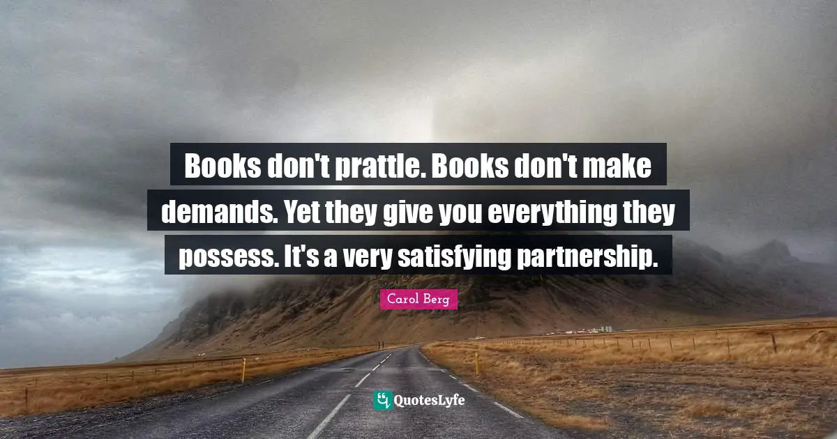 Books don't prattle. Books don't make demands. Yet they give you everything they possess. It's a very satisfying partnership.