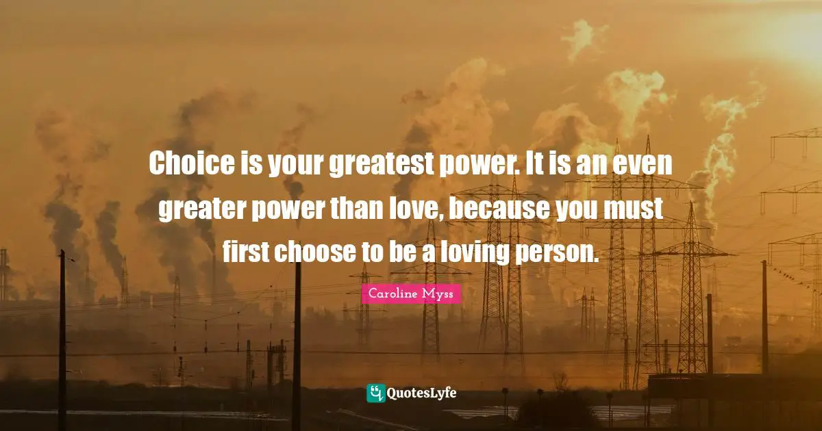 Choice is your greatest power. It is an even greater power than love, because you must first choose to be a loving person.