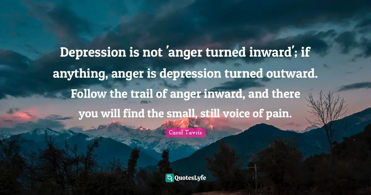 Depression is not 'anger turned inward'; if anything, anger is depression turned outward. Follow the trail of anger inward, and there you will find the small, still voice of pain.