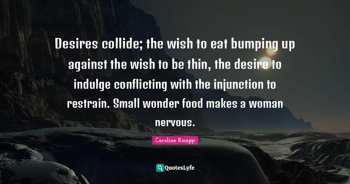 Desires collide; the wish to eat bumping up against the wish to be thin, the desire to indulge conflicting with the injunction to restrain. Small wonder food makes a woman nervous.