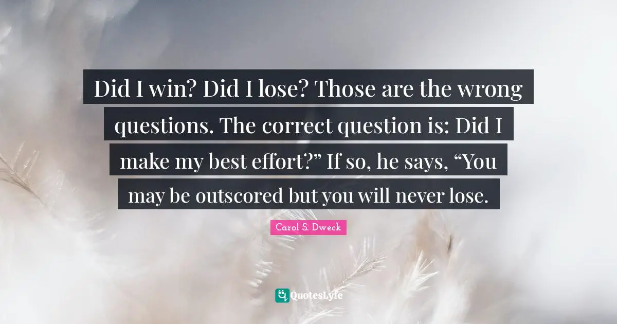 Carol S. Dweck Quotes: "Did I win? Did I lose? Those are the wrong questions. The correct question is: Did I make my best effort?” If so, he says, “You may be outscored but you will never lose."