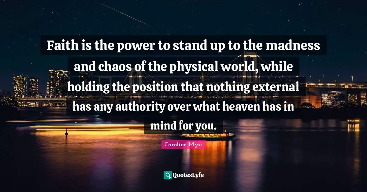 Faith is the power to stand up to the madness and chaos of the physical world, while holding the position that nothing external has any authority over what heaven has in mind for you.