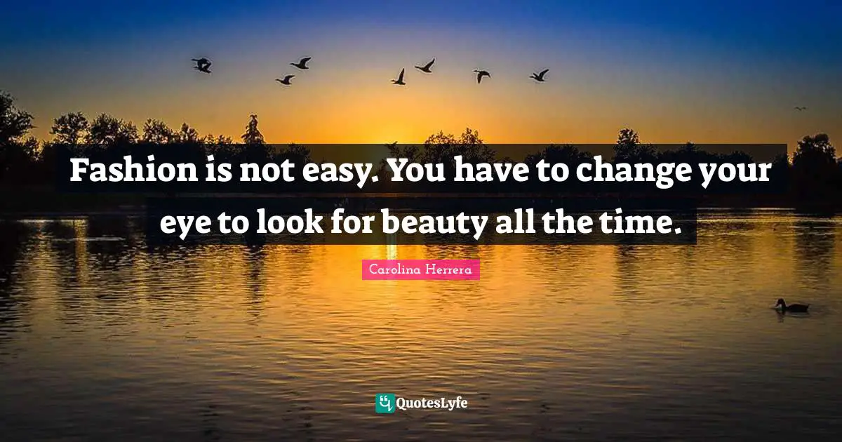 Fashion is not easy. You have to change your eye to look for beauty all the time.