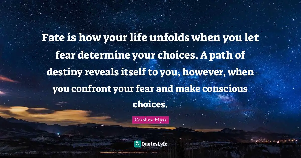Fate is how your life unfolds when you let fear determine your choices. A path of destiny reveals itself to you, however, when you confront your fear and make conscious choices.