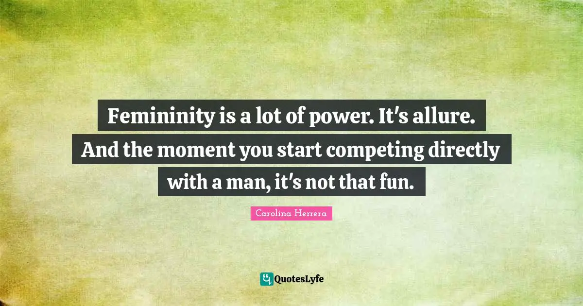 Femininity is a lot of power. It's allure. And the moment you start competing directly with a man, it's not that fun.